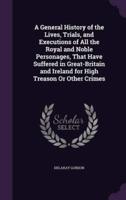 A General History of the Lives, Trials, and Executions of All the Royal and Noble Personages, That Have Suffered in Great-Britain and Ireland for High Treason Or Other Crimes