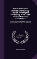 British Antiquities Revived, Or a Friendly Contest Touching the Soveraignty of the Three Princes of Wales in Ancient Times