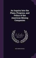 An Inquiry Into the Plans, Progress, and Policy of the American Mining Companies