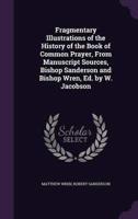 Fragmentary Illustrations of the History of the Book of Common Prayer, From Manuscript Sources, Bishop Sanderson and Bishop Wren, Ed. By W. Jacobson