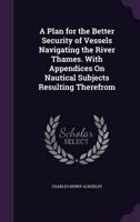 A Plan for the Better Security of Vessels Navigating the River Thames. With Appendices On Nautical Subjects Resulting Therefrom