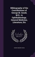 Bibliography of the Contributions of George M. Gould, M.D., to Ophthalmology, General Medicine, Literature, Etc