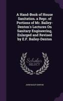 A Hand-Book of House Sanitation. A Repr. Of Portions of Mr. Bailey-Denton's Lectures On Sanitary Engineering, Enlarged and Revised by E.F. Bailey-Denton
