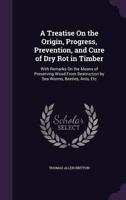 A Treatise On the Origin, Progress, Prevention, and Cure of Dry Rot in Timber