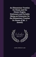 An Elementary Treatise On Steam and the Steam-Engine, Stationary and Portable (Being an Extension On the Elementary Treatise On Steam of Mr. J. Sewell)