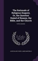 The Rationale of Religious Enquiry, Or, the Question Stated of Reason, the Bible, and the Church