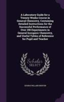 A Laboratory Guide for a Twenty Weeks Course in General Chemistry, Containing Detailed Instructions for the Successful Performance of Over 150 Experiments in General Inorganic Chemistry, and Useful Tables of Reference for Pupil and Teacher