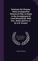 Swetnam the Woman-Hater Arraigned by Women [A Play, in Reply to the Arraignment of Lewd Women] Ed. With Intr., Notes and Fac-S. By A.B. Grosart