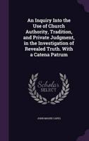 An Inquiry Into the Use of Church Authority, Tradition, and Private Judgment, in the Investigation of Revealed Truth. With a Catena Patrum