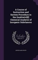 A Course of Instruction and System Procedure in the Qualitativ[E] Chemical Analysis of Inorganic Substances