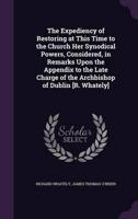 The Expediency of Restoring at This Time to the Church Her Synodical Powers, Considered, in Remarks Upon the Appendix to the Late Charge of the Archbishop of Dublin [R. Whately]