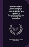 Some Remarks On Bishop Lightfoot's Dissertation On the Christian Ministry. Also Prospects of Reconciliation Between Presbytery and Episcopacy