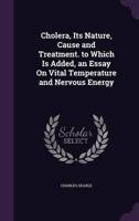 Cholera, Its Nature, Cause and Treatment. To Which Is Added, an Essay On Vital Temperature and Nervous Energy