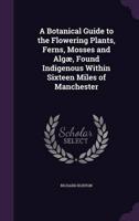 A Botanical Guide to the Flowering Plants, Ferns, Mosses and Algæ, Found Indigenous Within Sixteen Miles of Manchester