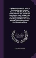 A New and Successful Mode of Treating Certain Forms of Cancer. To Which Is Prefixed a Short Practical and Systematic Description of All the Varieties of the Disease, Showing How to Distinguish Them One From Another, and From Tumours, Etc. Simulating Them