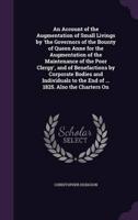 An Account of the Augmentation of Small Livings by 'The Governors of the Bounty of Queen Anne for the Augmentation of the Maintenance of the Poor Clergy', and of Benefactions by Corporate Bodies and Individuals to the End of ... 1825. Also the Charters On