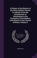 A Primer of the History of the Holy Catholic Church in Ireland, From the Introduction of Christianity to the Formation of the Modern Irish Branch of the Church of Rome, Volume 2