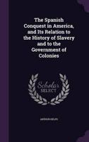 The Spanish Conquest in America, and Its Relation to the History of Slavery and to the Government of Colonies