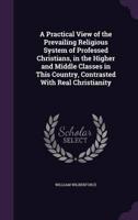 A Practical View of the Prevailing Religious System of Professed Christians, in the Higher and Middle Classes in This Country, Contrasted With Real Christianity