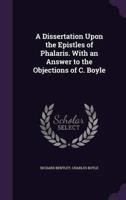 A Dissertation Upon the Epistles of Phalaris. With an Answer to the Objections of C. Boyle