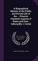 A Biographical Memoir of the Public and Private Life of the ... Princess Charlotte Augusta of Wales and Saxe-Coburg [By J. Coote]