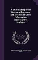 A Brief Shaksperean Glossary Grammar, and Booklet of Other Information Necessary to Students