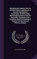 Metaphysical Inquiry Into the Method, Objects and Result of Ancient and Modern Philosophy. [Followed By] Mythological Inquiry Into the Recondite Theology of the Heathens [And] Chronological Inquiry Into the Ancient History of Egypt