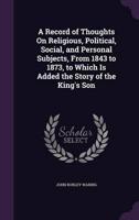A Record of Thoughts On Religious, Political, Social, and Personal Subjects, From 1843 to 1873, to Which Is Added the Story of the King's Son