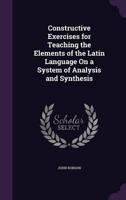 Constructive Exercises for Teaching the Elements of the Latin Language On a System of Analysis and Synthesis