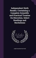 Independent Sixth Reader; Containing a Complete Scientific and Practical Treatise On Elocution, Select Readings and Recitations
