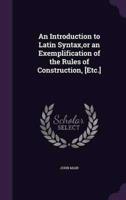 An Introduction to Latin Syntax, or an Exemplification of the Rules of Construction, [Etc.]