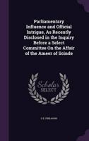 Parliamentary Influence and Official Intrigue, As Recently Disclosed in the Inquiry Before a Select Committee On the Affair of the Ameer of Scinde