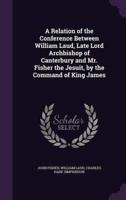 A Relation of the Conference Between William Laud, Late Lord Archbishop of Canterbury and Mr. Fisher the Jesuit, by the Command of King James
