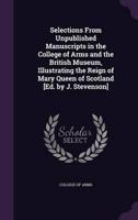 Selections From Unpublished Manuscripts in the College of Arms and the British Museum, Illustrating the Reign of Mary Queen of Scotland [Ed. By J. Stevenson]