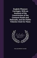 English Pleasure Carriages. With an Analysis of the Construction of the Common Roads and Railroads, and the Public Vehicles Used On Them