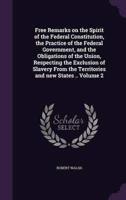 Free Remarks on the Spirit of the Federal Constitution, the Practice of the Federal Government, and the Obligations of the Union, Respecting the Exclusion of Slavery From the Territories and New States .. Volume 2