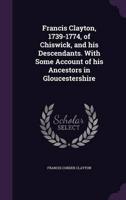 Francis Clayton, 1739-1774, of Chiswick, and His Descendants. With Some Account of His Ancestors in Gloucestershire