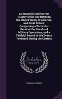 An Impartial and Correct History of the War Between the United States of America, and Great Britain; Comprising a Particular Detail of the Naval and Military Operations, and a Faithful Record of the Events Produced During the Contest