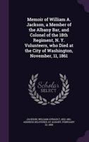 Memoir of William A. Jackson, a Member of the Albany Bar, and Colonel of the 18th Regiment, N. Y. Volunteers, Who Died at the City of Washington, November, 11, 1861