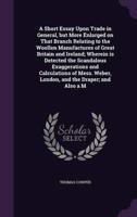 A Short Essay Upon Trade in General, but More Enlarged on That Branch Relating to the Woollen Manufactures of Great Britain and Ireland; Wherein Is Detected the Scandalous Exaggerations and Calculations of Mess. Weber, London, and the Draper; and Also a M