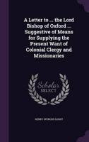 A Letter to ... The Lord Bishop of Oxford ... Suggestive of Means for Supplying the Present Want of Colonial Clergy and Missionaries