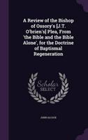 A Review of the Bishop of Ossory's [J.T. O'brien's] Plea, From 'The Bible and the Bible Alone', for the Doctrine of Baptismal Regeneration