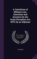 A Catechism of Military Law, Questions and Answers On the Army Discipline Act, 1879, by an Adjutant