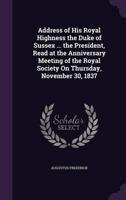 Address of His Royal Highness the Duke of Sussex ... The President, Read at the Anniversary Meeting of the Royal Society On Thursday, November 30, 1837