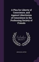 A Plea for Liberty of Conscience, and Against Libertinism of Conscience in the Professing Society of Friends