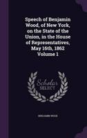 Speech of Benjamin Wood, of New York, on the State of the Union, in the House of Representatives, May 16Th, 1862 Volume 1