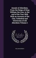 Annals of Aberdeen, From the Reign of King William the Lion, to the End of the Year 1818; With an Account of the City, Cathedral and University of Old Aberdeen Volume 1