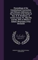 Proceedings of the Constitutional Convention, and Obituary Addresses on the Occasion of the Death of Hon. H. N. M'Allister, of Centre County, Pa., May 5th and 6Th, 1873, to Which Is Added a Biography of the Deceased