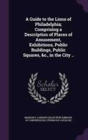A Guide to the Lions of Philadelphia; Comprising a Description of Places of Amusement, Exhibitions, Public Buildings, Public Squares, &C., in the City ..