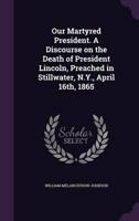 Our Martyred President. A Discourse on the Death of President Lincoln, Preached in Stillwater, N.Y., April 16Th, 1865